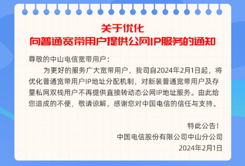 中山电信2月起停止为普通用户提供转公网IPV4地址服务通知称: 为更好的服务广大宽带用户, 我司自2024年2月1日起, 将优化普通宽带用户IP地址分配机制, 对新装普通宽带用户及存量私网双栈用户不再提供直接转动态公网IP地址服务