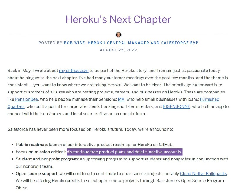 Heroku 宣布将停止提供免费产品, 移除不活跃的账户2022 年 10 月 26 日开始, Heroku 将开始删除不活动的帐户以及一年以上未活跃的帐户的相关存储.2022 年 11 月 28 日开始, 开始停止提供免费产品计划并开始关闭免费的 Dynos 和数据服务. 受影响的用户会收到相关电子邮件通知.Heroku 将会提供最低价格付费计划的 Heroku Dynos, 起步价 7 美元/月, 此外 Heroku Data for Redis 起价 15 美元/月, Heroku Postgres 起价 9 美元/月...from: Heroku blog